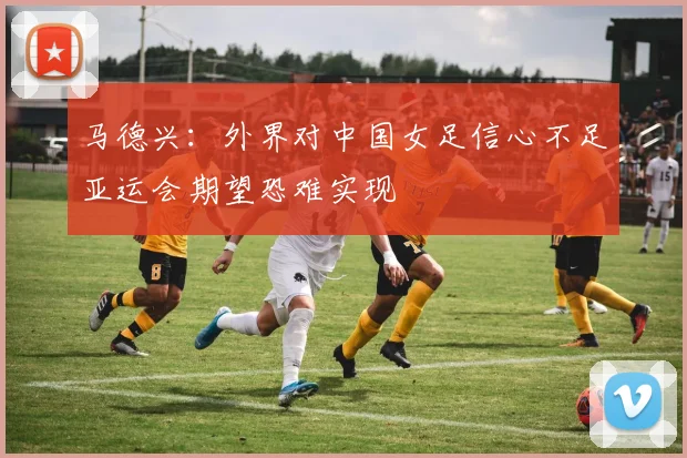 马德兴：外界对中国女足信心不足亚运会期望恐难实现