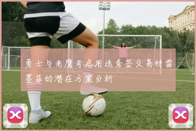 勇士与老鹰考虑用选秀签交易特雷墨菲的潜在方案分析