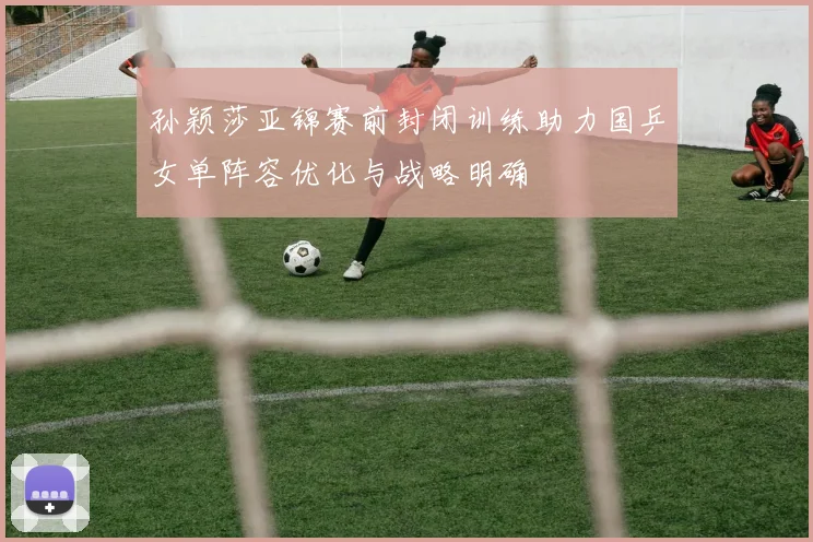 孙颖莎亚锦赛前封闭训练助力国乒女单阵容优化与战略明确