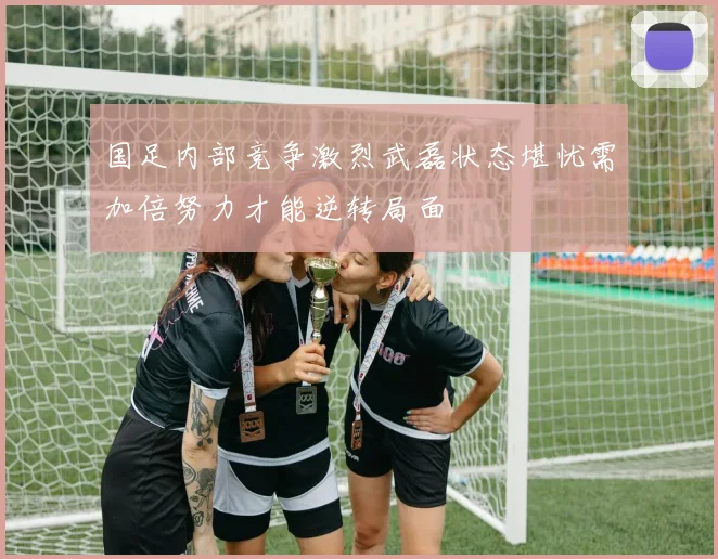 国足内部竞争激烈武磊状态堪忧需加倍努力才能逆转局面