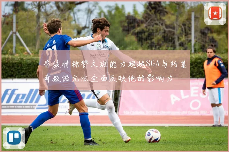 香波特称赞文班能力超越SGA与约基奇数据无法全面反映他的影响力