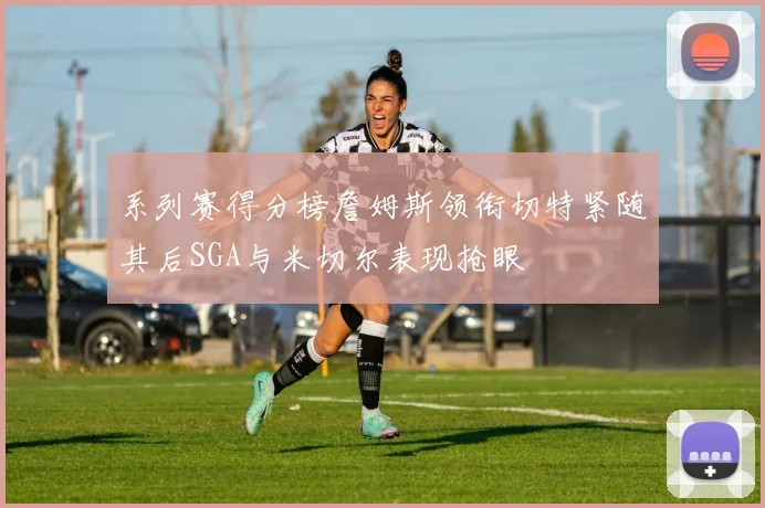 系列赛得分榜詹姆斯领衔切特紧随其后SGA与米切尔表现抢眼