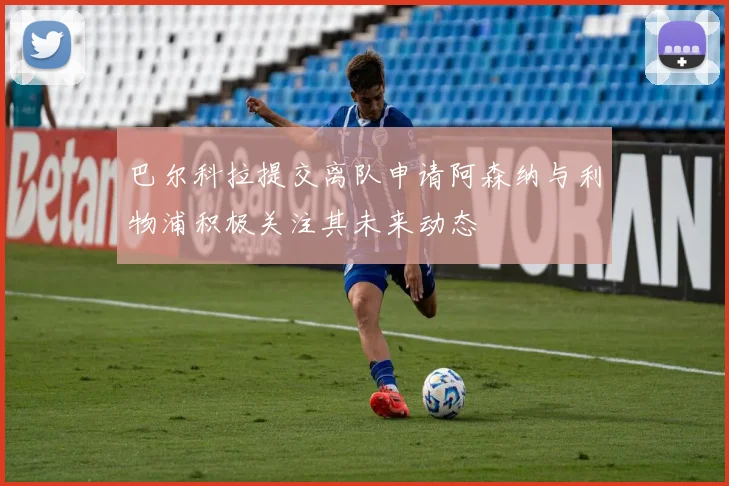 巴尔科拉提交离队申请阿森纳与利物浦积极关注其未来动态
