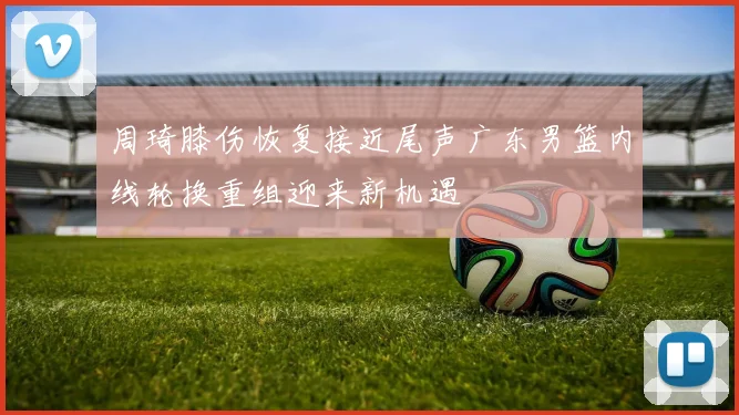 周琦膝伤恢复接近尾声广东男篮内线轮换重组迎来新机遇