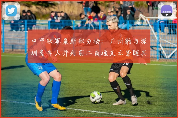 中甲联赛最新积分榜：广州豹与深圳青年人并列前二南通支云紧随其后