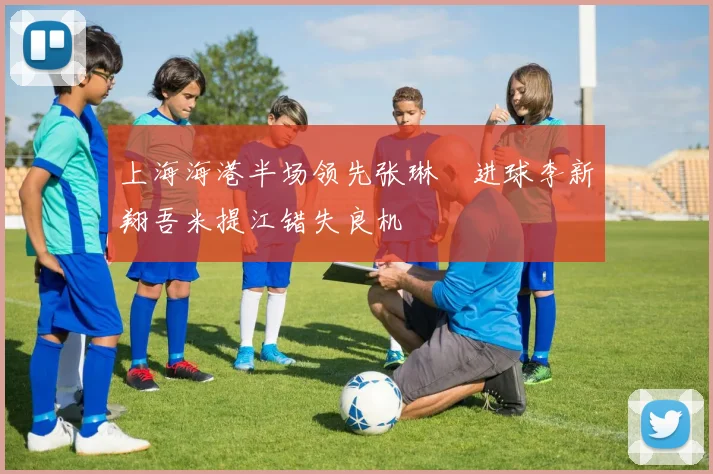 上海海港半场领先张琳芃进球李新翔吾米提江错失良机