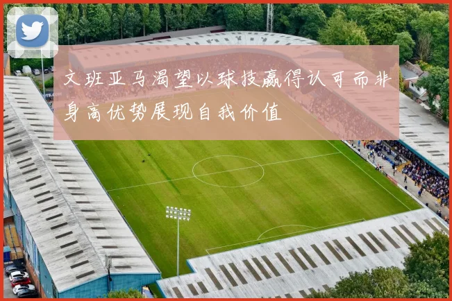 文班亚马渴望以球技赢得认可而非身高优势展现自我价值