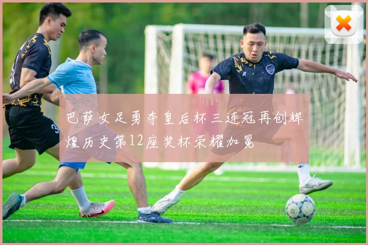 巴萨女足勇夺皇后杯三连冠再创辉煌历史第12座奖杯荣耀加冕