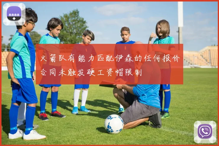 火箭队有能力匹配伊森的任何报价合同未触发硬工资帽限制