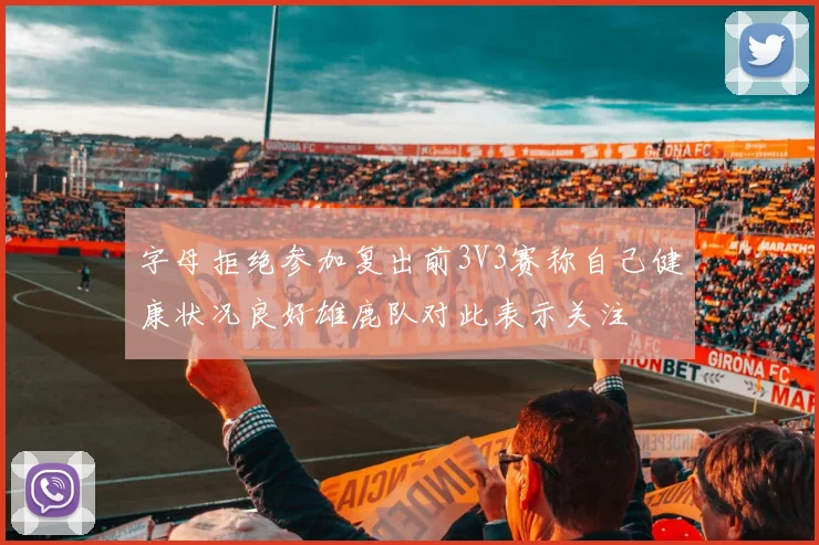 字母拒绝参加复出前3V3赛称自己健康状况良好雄鹿队对此表示关注