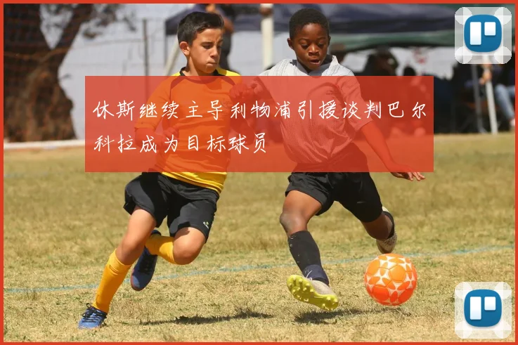 休斯继续主导利物浦引援谈判巴尔科拉成为目标球员