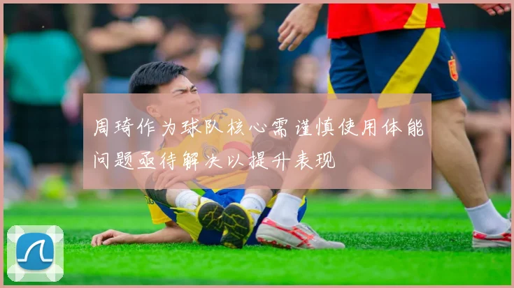 周琦作为球队核心需谨慎使用体能问题亟待解决以提升表现