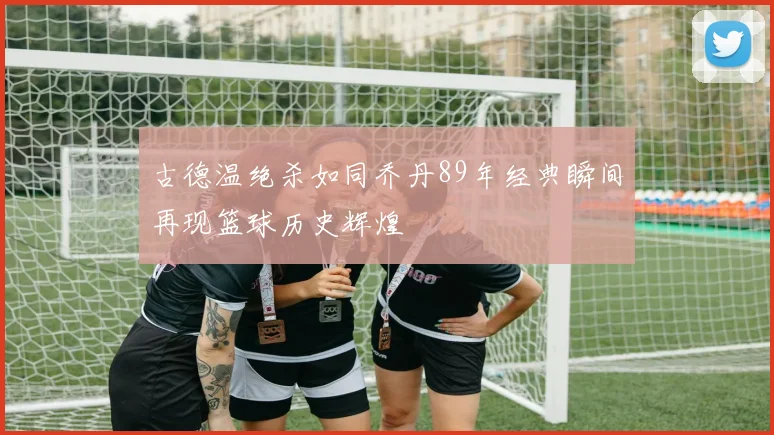 古德温绝杀如同乔丹89年经典瞬间再现篮球历史辉煌
