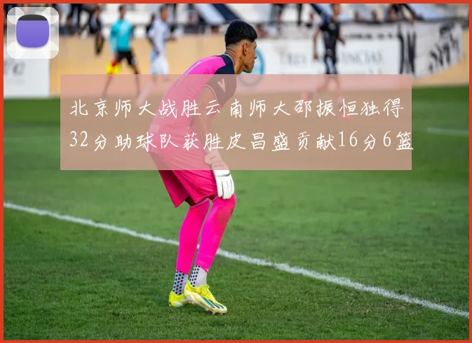 北京师大战胜云南师大邵振恒独得32分助球队获胜皮昌盛贡献16分6篮板5助攻